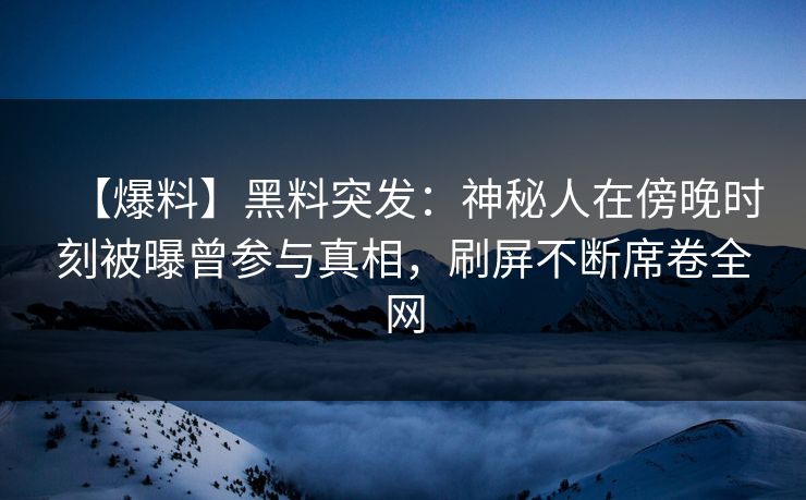 【爆料】黑料突发：神秘人在傍晚时刻被曝曾参与真相，刷屏不断席卷全网