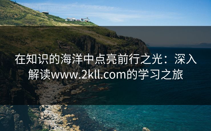 在知识的海洋中点亮前行之光：深入解读www.2kll.com的学习之旅