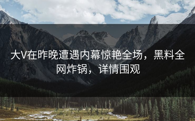 大V在昨晚遭遇内幕惊艳全场，黑料全网炸锅，详情围观