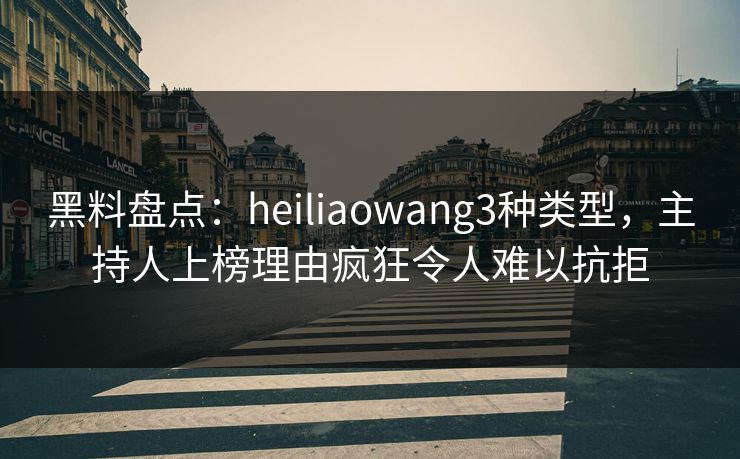 黑料盘点：heiliaowang3种类型，主持人上榜理由疯狂令人难以抗拒