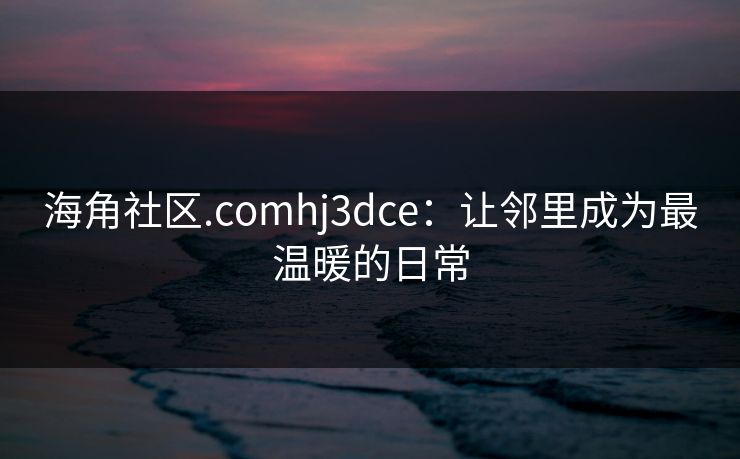 海角社区.comhj3dce：让邻里成为最温暖的日常