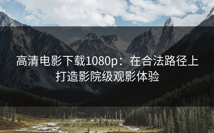 高清电影下载1080p：在合法路径上打造影院级观影体验