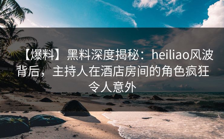 【爆料】黑料深度揭秘：heiliao风波背后，主持人在酒店房间的角色疯狂令人意外