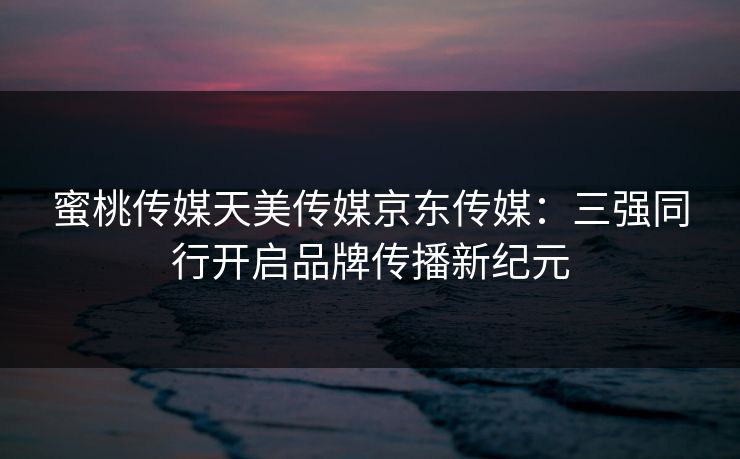 蜜桃传媒天美传媒京东传媒:三强同行开启品牌传播新纪元 蜜桃传媒天美传媒京东传媒:三强同行开启品牌传播新纪元