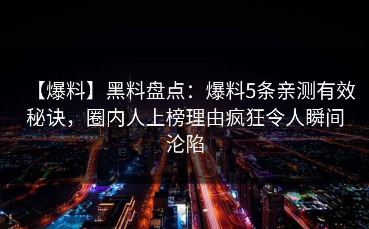 【爆料】黑料盘点：爆料5条亲测有效秘诀，圈内人上榜理由疯狂令人瞬间沦陷