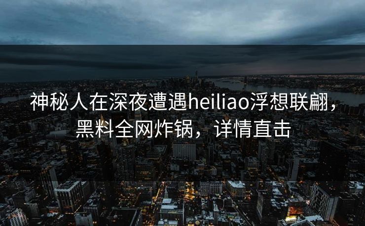 神秘人在深夜遭遇heiliao浮想联翩，黑料全网炸锅，详情直击