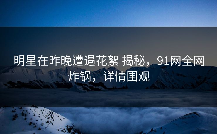 明星在昨晚遭遇花絮 揭秘，91网全网炸锅，详情围观