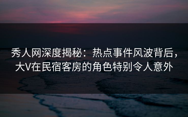 秀人网深度揭秘：热点事件风波背后，大V在民宿客房的角色特别令人意外