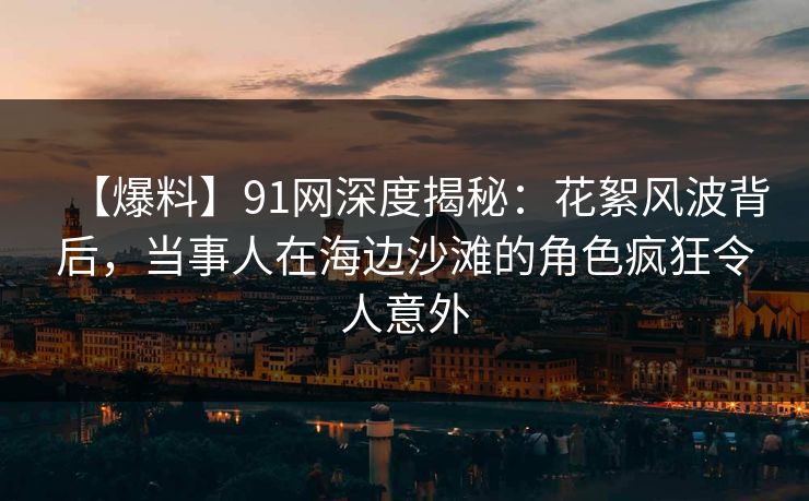 【爆料】91网深度揭秘：花絮风波背后，当事人在海边沙滩的角色疯狂令人意外