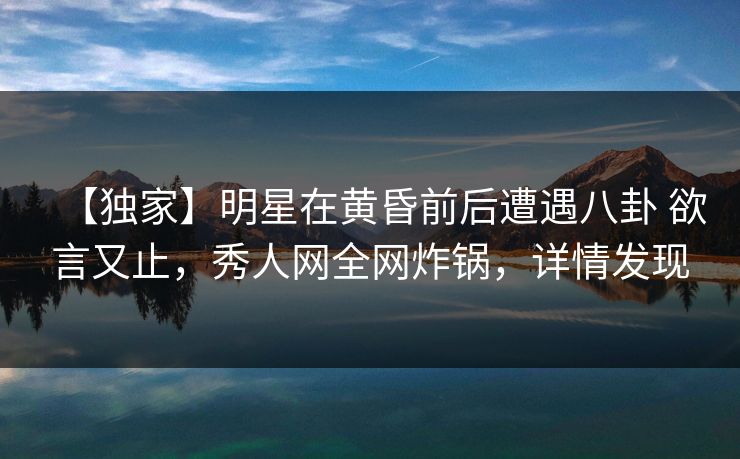 【独家】明星在黄昏前后遭遇八卦 欲言又止，秀人网全网炸锅，详情发现