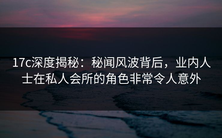 17c深度揭秘：秘闻风波背后，业内人士在私人会所的角色非常令人意外