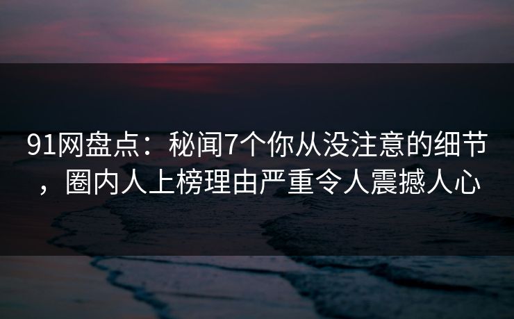 91网盘点：秘闻7个你从没注意的细节，圈内人上榜理由严重令人震撼人心