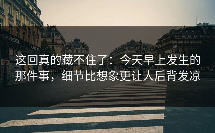 这回真的藏不住了:今天早上发生的那件事,细节比想象更让人后背发凉 这回真的藏不住了:今天早上发生的那件事,细节比想象更让人后背发凉