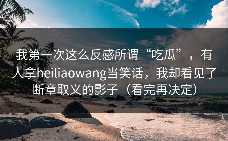 我第一次这么反感所谓“吃瓜”，有人拿heiliaowang当笑话，我却看见了断章取义的影子（看完再决定）