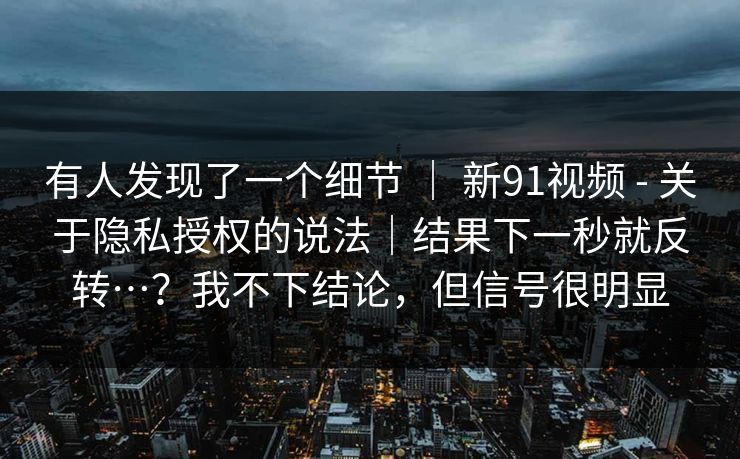 有人发现了一个细节 ｜ 新91视频 - 关于隐私授权的说法｜结果下一秒就反转…？我不下结论，但信号很明显