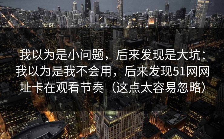 我以为是小问题，后来发现是大坑：我以为是我不会用，后来发现51网网址卡在观看节奏（这点太容易忽略）