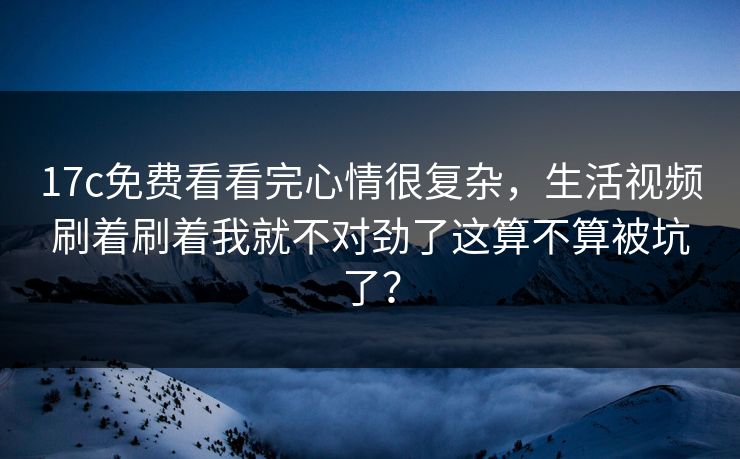 17c免费看看完心情很复杂，生活视频刷着刷着我就不对劲了这算不算被坑了？