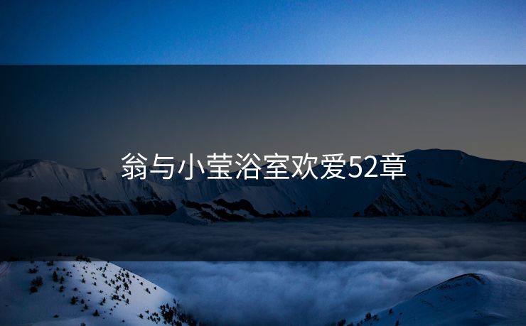 翁与小莹浴室欢爱52章