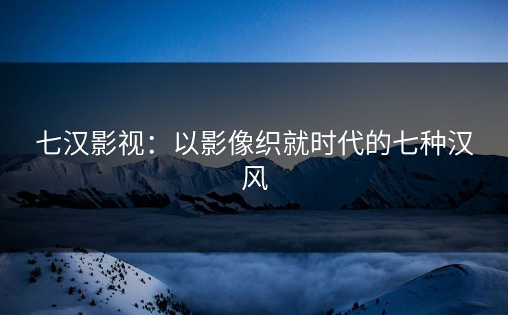 七汉影视：以影像织就时代的七种汉风