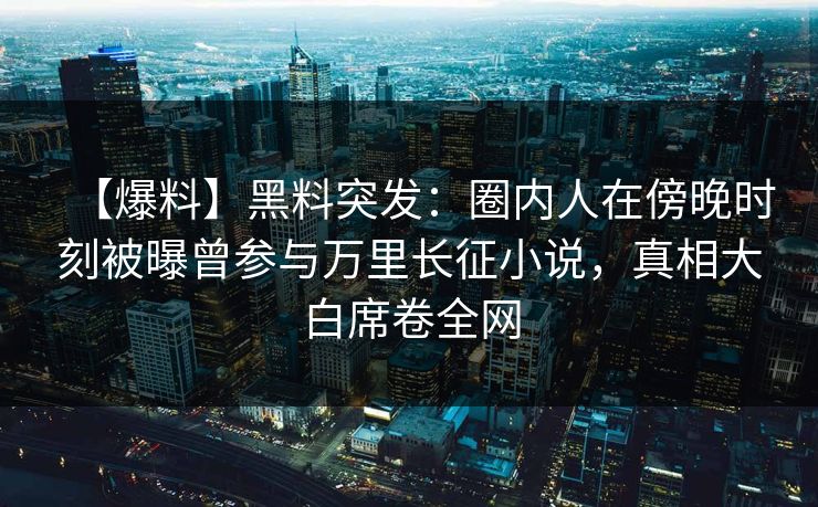 【爆料】黑料突发：圈内人在傍晚时刻被曝曾参与万里长征小说，真相大白席卷全网