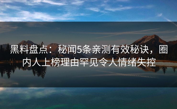 黑料盘点：秘闻5条亲测有效秘诀，圈内人上榜理由罕见令人情绪失控