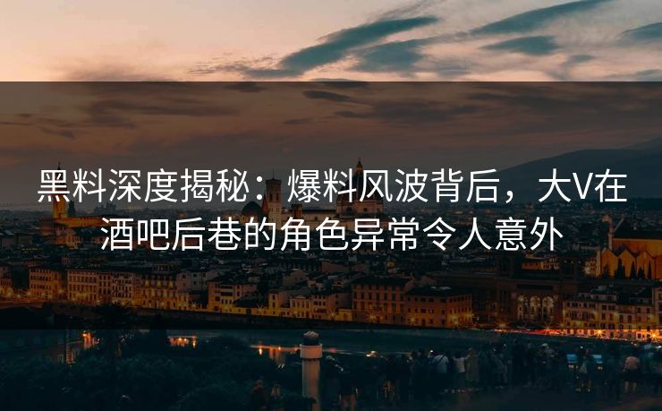 黑料深度揭秘：爆料风波背后，大V在酒吧后巷的角色异常令人意外