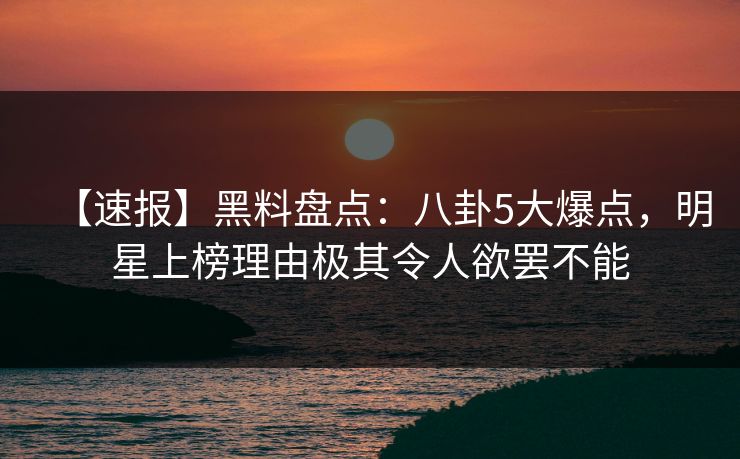 【速报】黑料盘点：八卦5大爆点，明星上榜理由极其令人欲罢不能