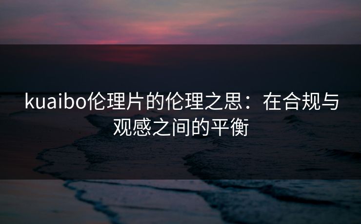 kuaibo伦理片的伦理之思：在合规与观感之间的平衡