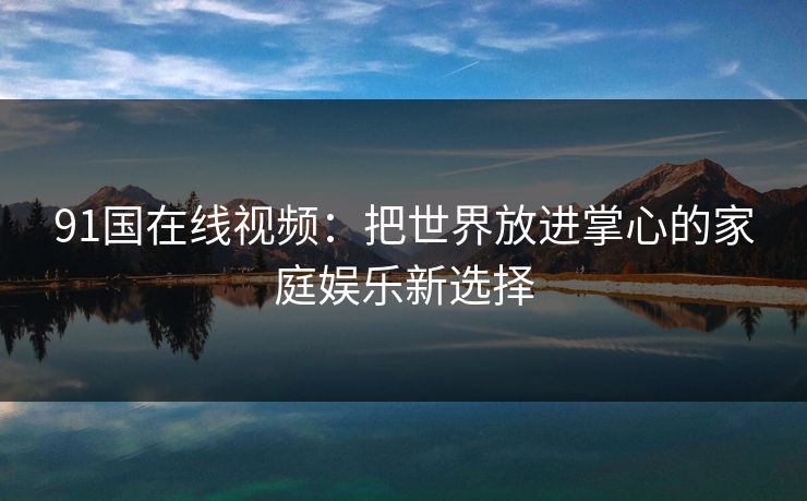 91国在线视频：把世界放进掌心的家庭娱乐新选择