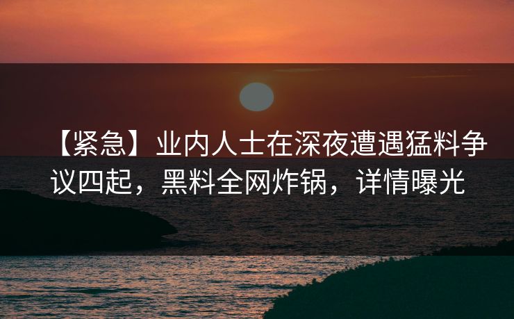 【紧急】业内人士在深夜遭遇猛料争议四起，黑料全网炸锅，详情曝光