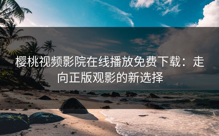 樱桃视频影院在线播放免费下载：走向正版观影的新选择