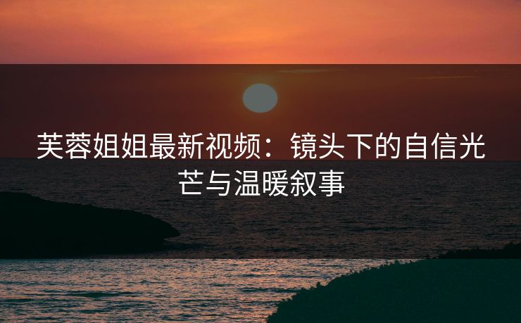 芙蓉姐姐最新视频：镜头下的自信光芒与温暖叙事