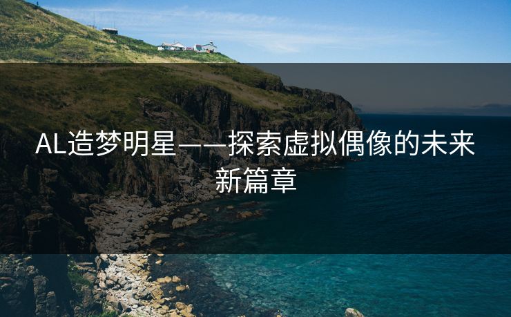 AL造梦明星——探索虚拟偶像的未来新篇章