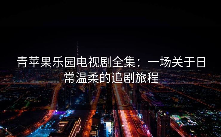 青苹果乐园电视剧全集：一场关于日常温柔的追剧旅程