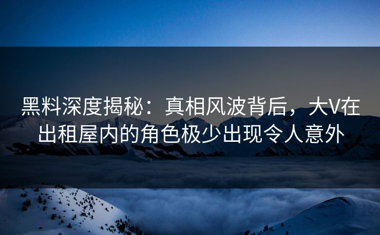 黑料深度揭秘：真相风波背后，大V在出租屋内的角色极少出现令人意外