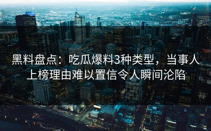 黑料盘点：吃瓜爆料3种类型，当事人上榜理由难以置信令人瞬间沦陷
