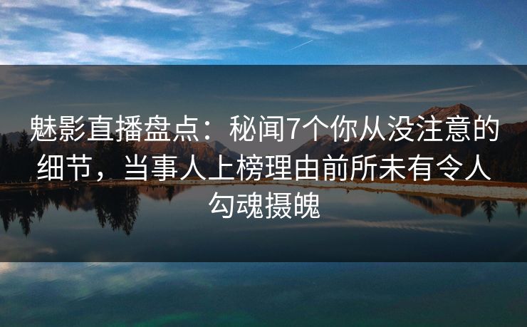 魅影直播盘点：秘闻7个你从没注意的细节，当事人上榜理由前所未有令人勾魂摄魄
