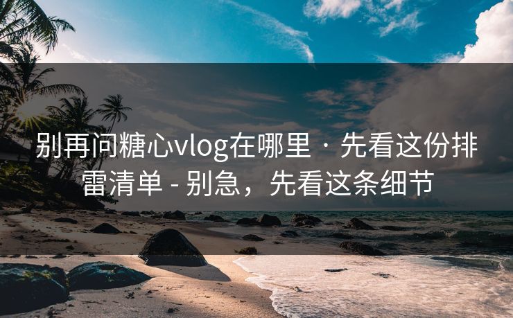 别再问糖心vlog在哪里 · 先看这份排雷清单 - 别急，先看这条细节