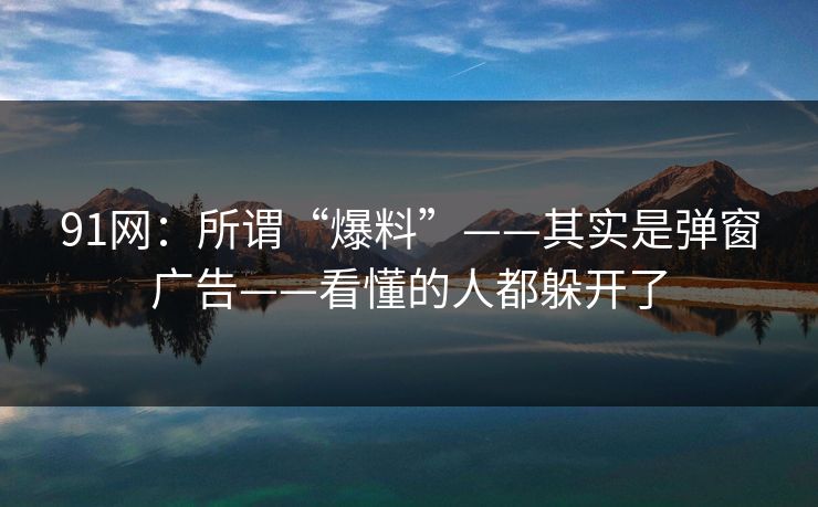91网:所谓“爆料”——其实是弹窗广告——看懂的人都躲开了