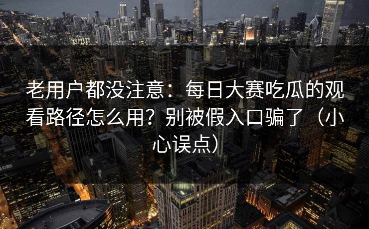 老用户都没注意:每日大赛吃瓜的观看路径怎么用?别被假入口骗了(小心误点)