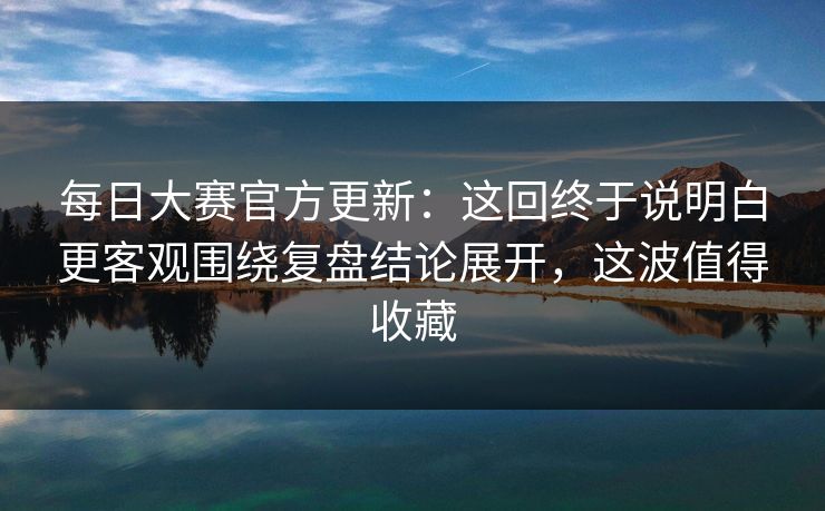 每日大赛官方更新：这回终于说明白更客观围绕复盘结论展开，这波值得收藏